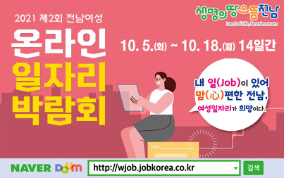 2021 제2회 전남여성 온라인 일자리 박람회 10. 5.(화) ~ 10. 18.(월) 14일간 내 일(job)이 있어 맘(心)편한 전남, 여성일자리가 희망이다. NAVER DAUM  http://wjob.jobkorea.co.kr 검색